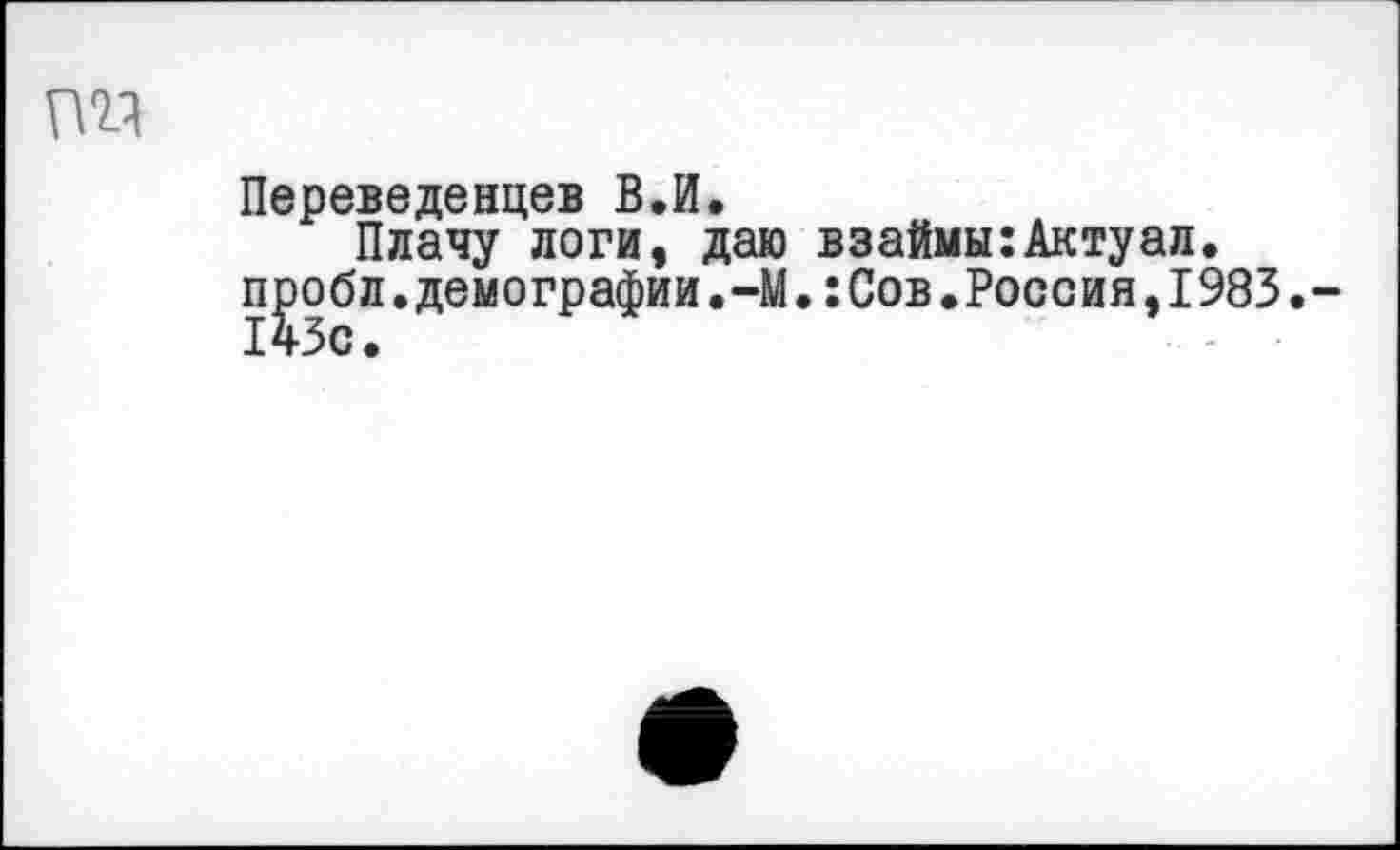 ﻿Переведенцев В.И.
Плачу логи, даю взаймы:Актуал. П]эобл. демографии.-М.:Сов.Россия, 1983.